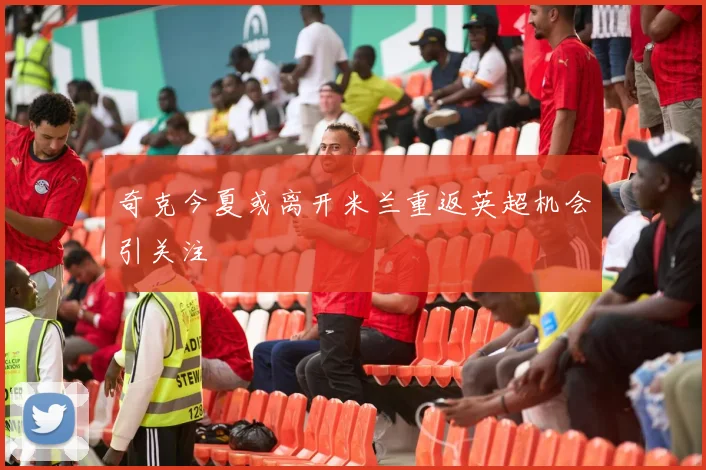 奇克今夏或离开米兰重返英超机会引关注