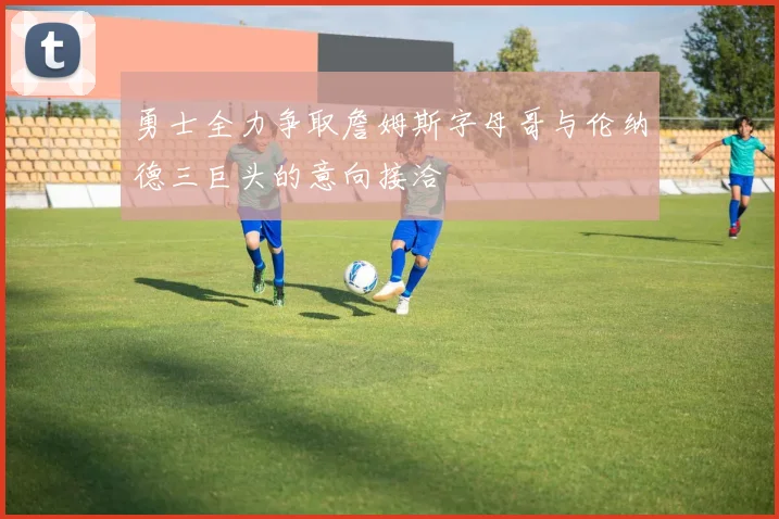 勇士全力争取詹姆斯字母哥与伦纳德三巨头的意向接洽