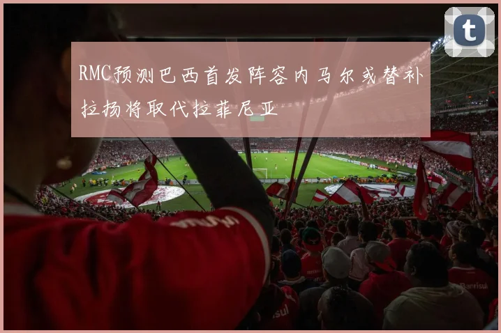 RMC预测巴西首发阵容内马尔或替补拉扬将取代拉菲尼亚