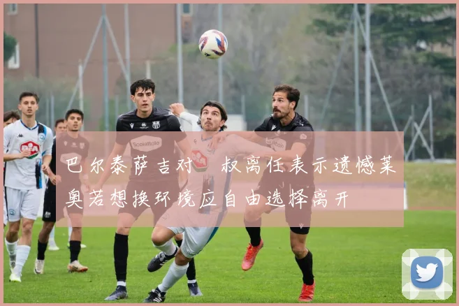 巴尔泰萨吉对囧叔离任表示遗憾莱奥若想换环境应自由选择离开