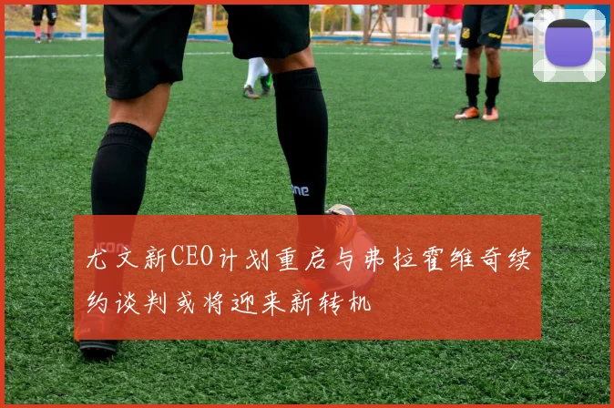 尤文新CEO计划重启与弗拉霍维奇续约谈判或将迎来新转机