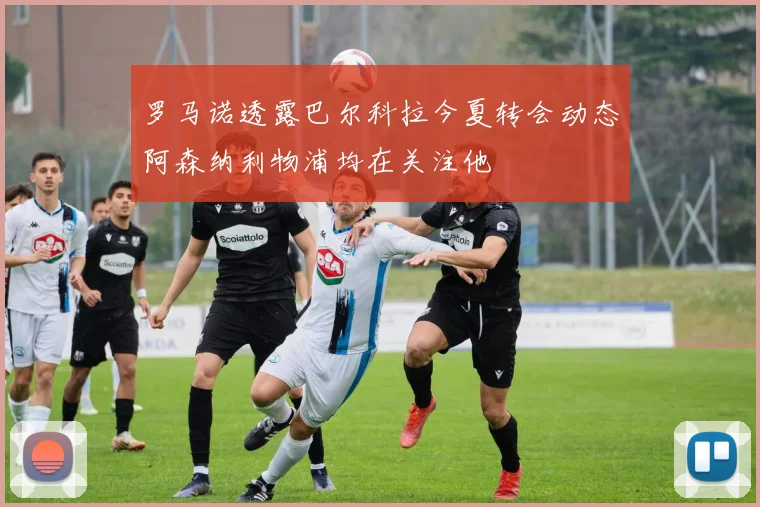 罗马诺透露巴尔科拉今夏转会动态阿森纳利物浦均在关注他
