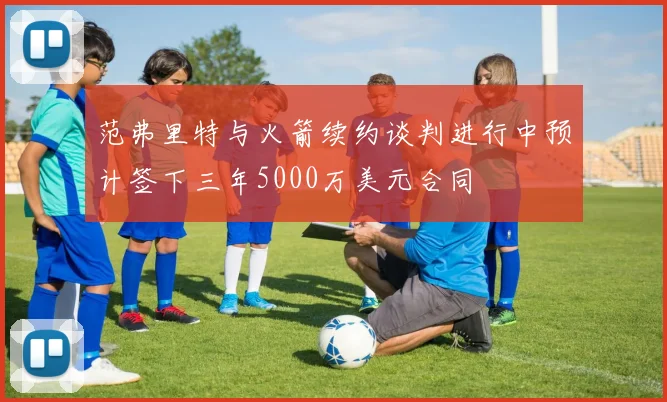 范弗里特与火箭续约谈判进行中预计签下三年5000万美元合同