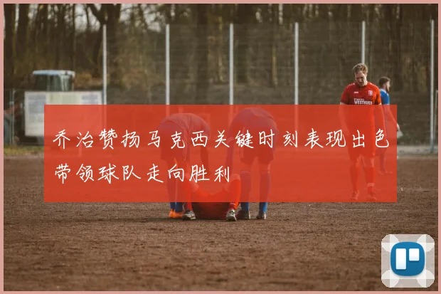 乔治赞扬马克西关键时刻表现出色带领球队走向胜利