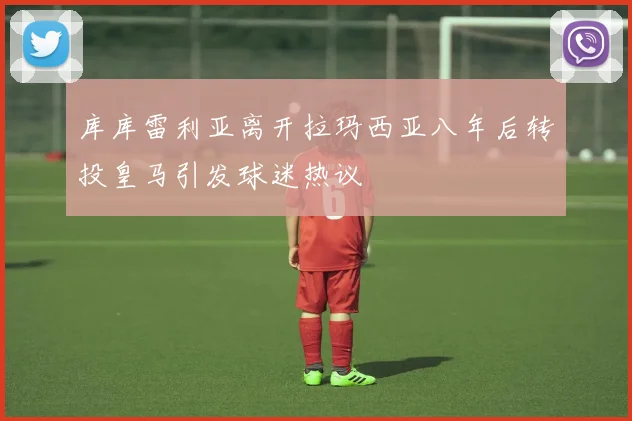 库库雷利亚离开拉玛西亚八年后转投皇马引发球迷热议