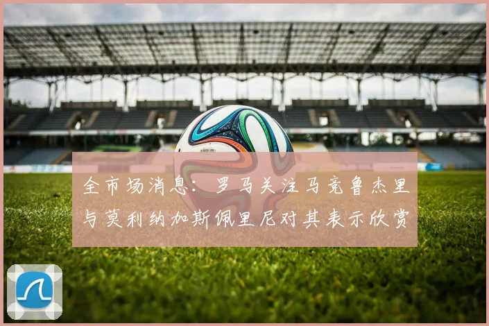 全市场消息：罗马关注马竞鲁杰里与莫利纳加斯佩里尼对其表示欣赏