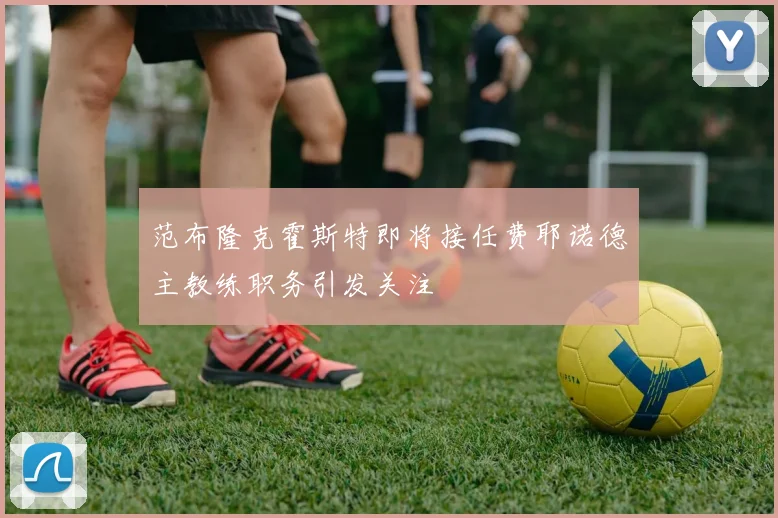 范布隆克霍斯特即将接任费耶诺德主教练职务引发关注